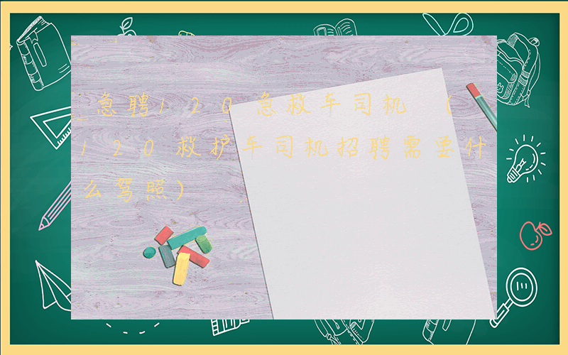 急聘120急救车司机 (120救护车司机招聘需要什么驾照)